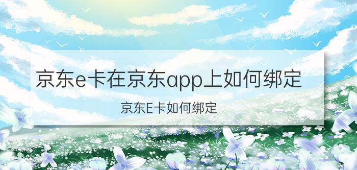 京东e卡在京东app上如何绑定 京东E卡如何绑定？